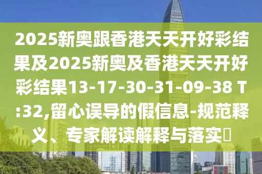 2025新奧跟香港天天開好彩結果及2025新奧及香港天天開好彩結果13-17-30-31-09-38 T:32,留心誤導的假信息-規范釋義、專家解讀解釋與落實?